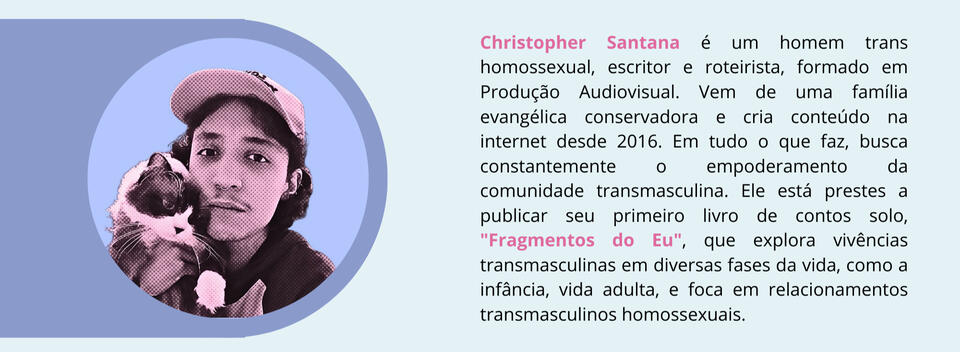 Christopher Santana é um homem trans homossexual, escritor e roteirista, formado em Produção Audiovisual. Vem de uma família evangélica conservadora e cria conteúdo na internet desde 2016. Em tudo o que faz, busca constantemente o empoderamento da comunida