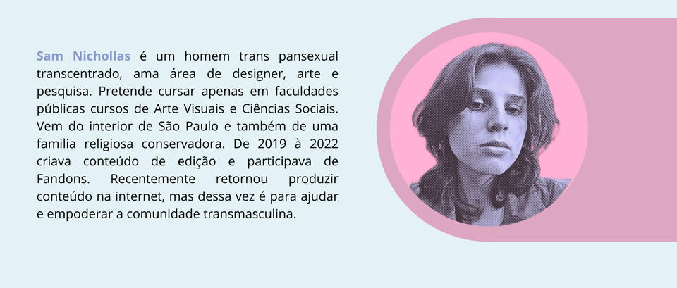 Sam Nichollas é um homem trans pansexual transcentrado, ama área de designer, arte e pesquisa. Pretende cursar apenas em faculdades públicas cursos de Arte Visuais e Ciências Sociais. Vem do interior de São Paulo e também de uma familia religiosa conservad